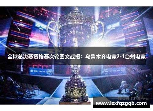 全球总决赛资格赛次轮图文战报：乌鲁木齐电竞2-1台州电竞
