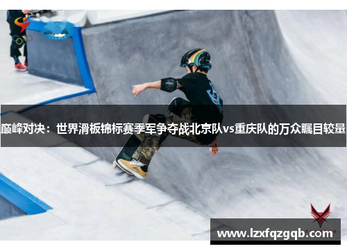 巅峰对决：世界滑板锦标赛季军争夺战北京队vs重庆队的万众瞩目较量