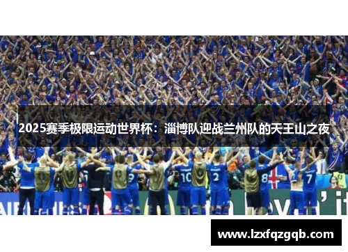 2025赛季极限运动世界杯：淄博队迎战兰州队的天王山之夜